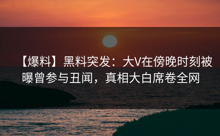 【爆料】黑料突发：大V在傍晚时刻被曝曾参与丑闻，真相大白席卷全网