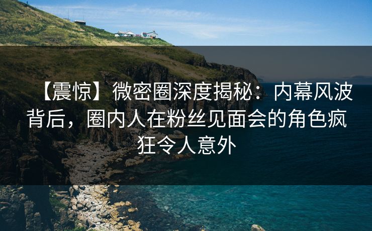 【震惊】微密圈深度揭秘：内幕风波背后，圈内人在粉丝见面会的角色疯狂令人意外