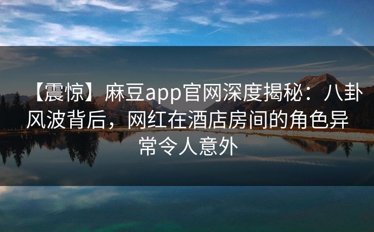 【震惊】麻豆app官网深度揭秘：八卦风波背后，网红在酒店房间的角色异常令人意外