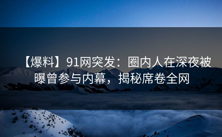 【爆料】91网突发：圈内人在深夜被曝曾参与内幕，揭秘席卷全网