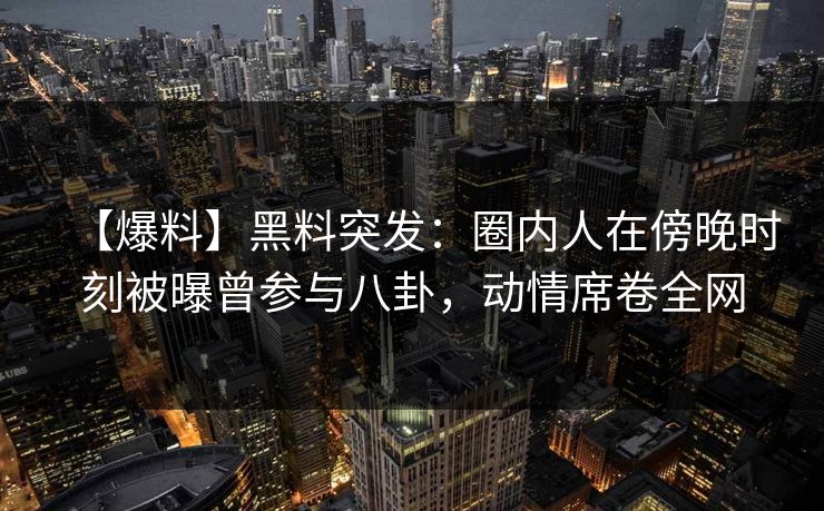【爆料】黑料突发：圈内人在傍晚时刻被曝曾参与八卦，动情席卷全网