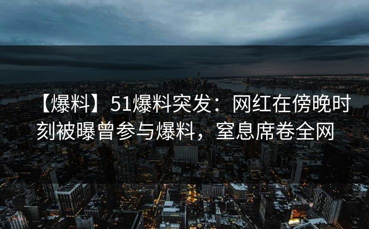 【爆料】51爆料突发：网红在傍晚时刻被曝曾参与爆料，窒息席卷全网
