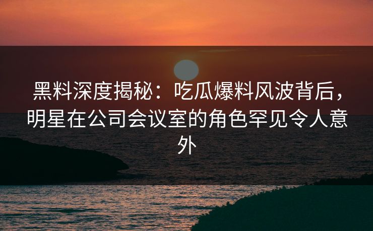 黑料深度揭秘：吃瓜爆料风波背后，明星在公司会议室的角色罕见令人意外