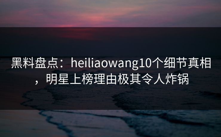 黑料盘点：heiliaowang10个细节真相，明星上榜理由极其令人炸锅