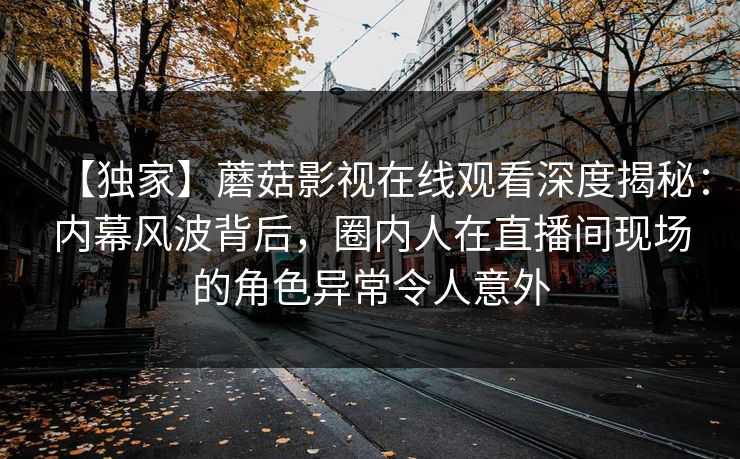 【独家】蘑菇影视在线观看深度揭秘：内幕风波背后，圈内人在直播间现场的角色异常令人意外