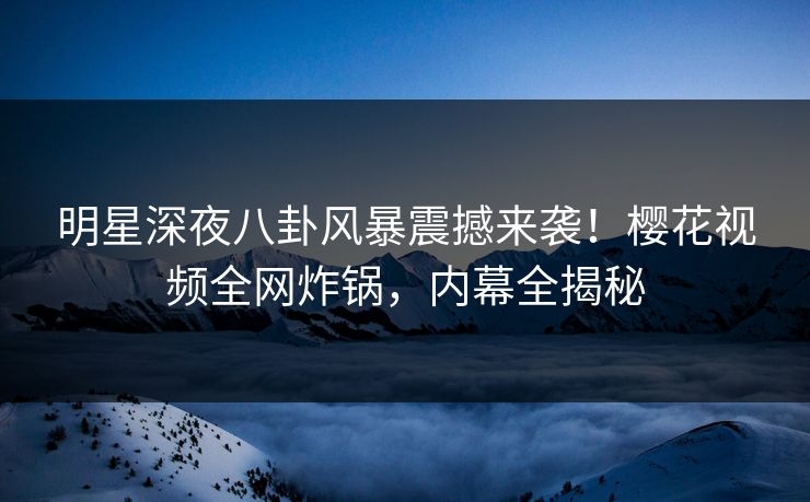 明星深夜八卦风暴震撼来袭！樱花视频全网炸锅，内幕全揭秘