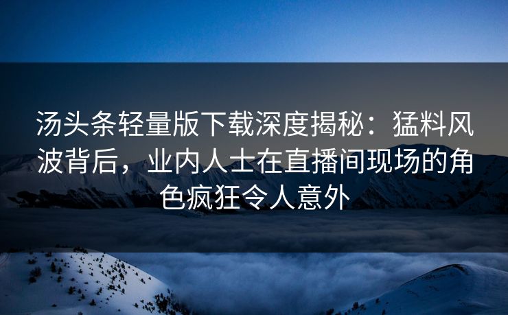 汤头条轻量版下载深度揭秘：猛料风波背后，业内人士在直播间现场的角色疯狂令人意外