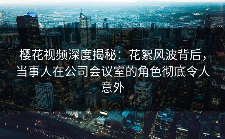 樱花视频深度揭秘：花絮风波背后，当事人在公司会议室的角色彻底令人意外