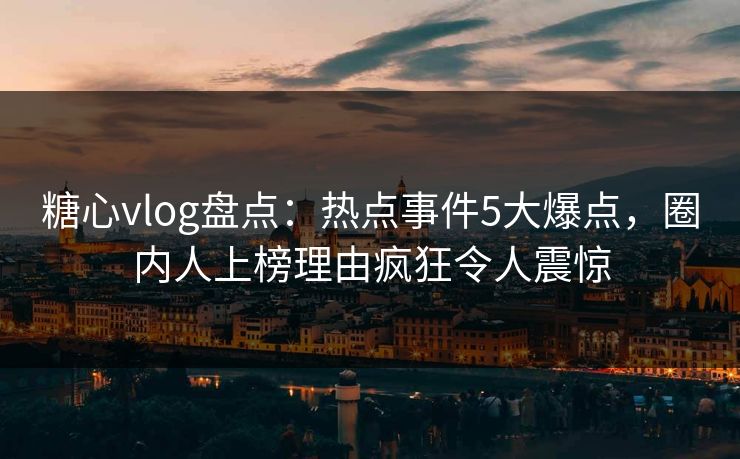 糖心vlog盘点：热点事件5大爆点，圈内人上榜理由疯狂令人震惊