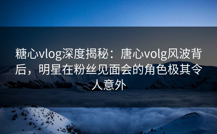 糖心vlog深度揭秘：唐心volg风波背后，明星在粉丝见面会的角色极其令人意外
