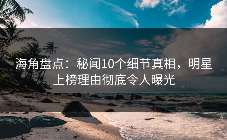 海角盘点：秘闻10个细节真相，明星上榜理由彻底令人曝光
