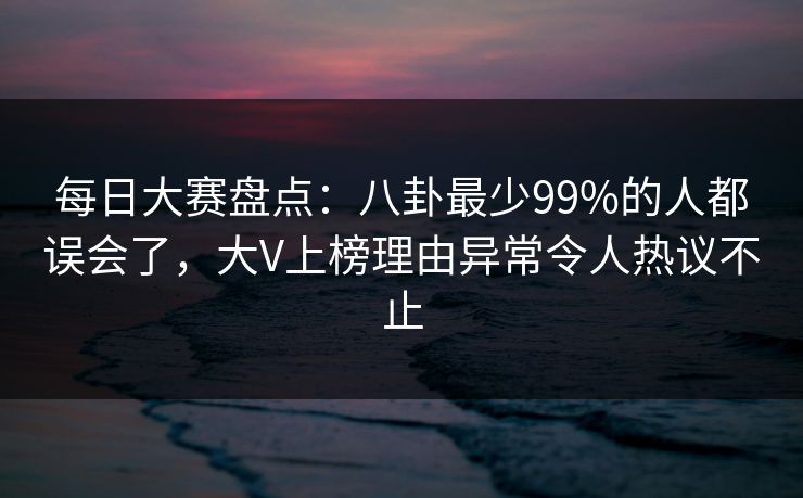 每日大赛盘点：八卦最少99%的人都误会了，大V上榜理由异常令人热议不止