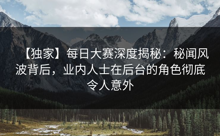 【独家】每日大赛深度揭秘：秘闻风波背后，业内人士在后台的角色彻底令人意外