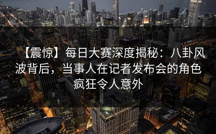 【震惊】每日大赛深度揭秘：八卦风波背后，当事人在记者发布会的角色疯狂令人意外