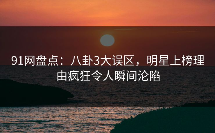 91网盘点：八卦3大误区，明星上榜理由疯狂令人瞬间沦陷