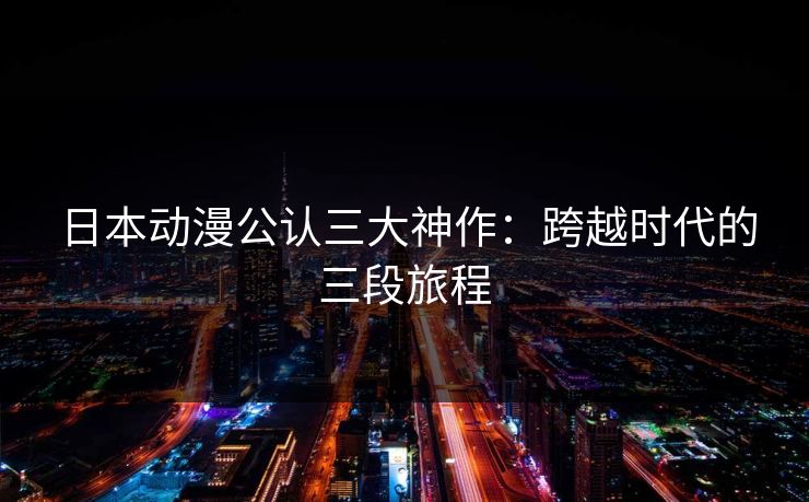 日本动漫公认三大神作：跨越时代的三段旅程
