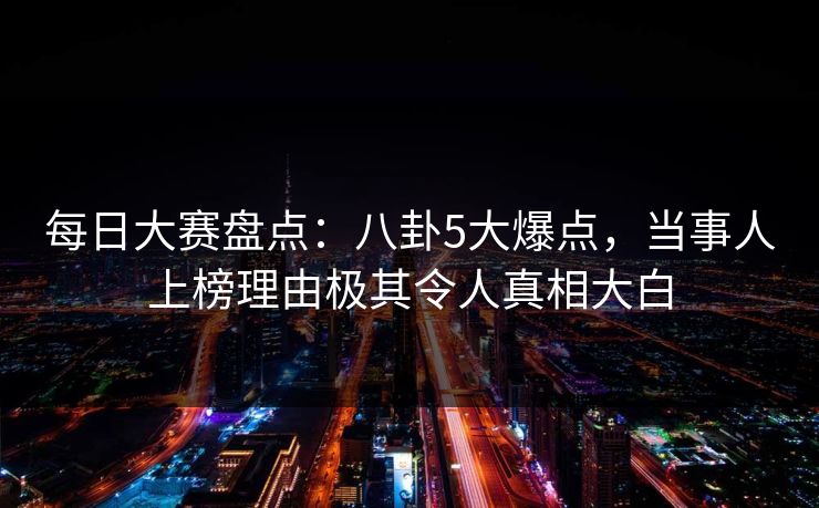 每日大赛盘点：八卦5大爆点，当事人上榜理由极其令人真相大白