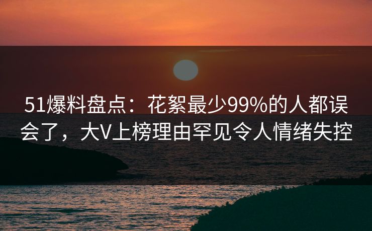 51爆料盘点：花絮最少99%的人都误会了，大V上榜理由罕见令人情绪失控