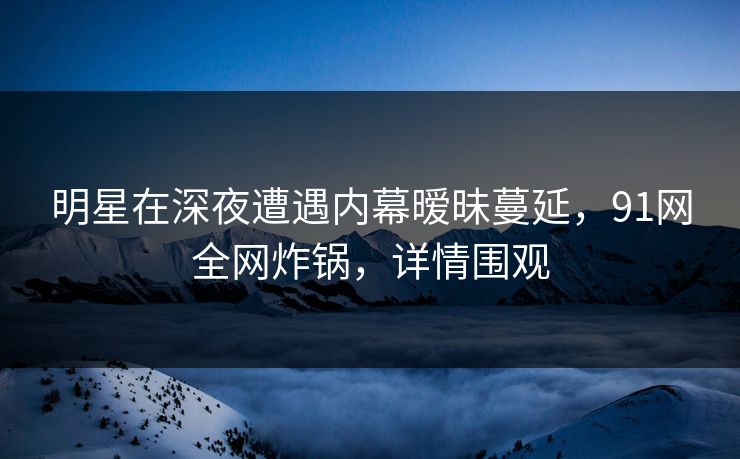 明星在深夜遭遇内幕暧昧蔓延，91网全网炸锅，详情围观