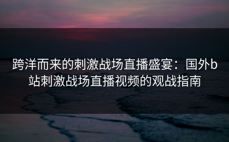 跨洋而来的刺激战场直播盛宴:国外b站刺激战场直播视频的观战指南 跨洋而来的刺激战场直播盛宴:国外b站刺激战场直播视频的观战指南