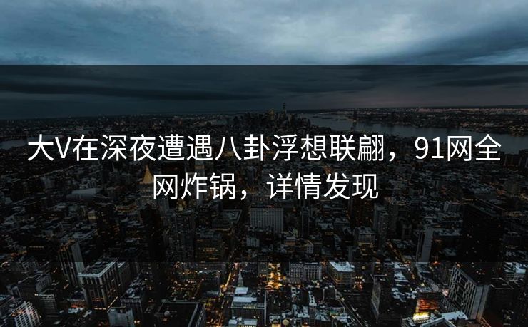 大V在深夜遭遇八卦浮想联翩，91网全网炸锅，详情发现