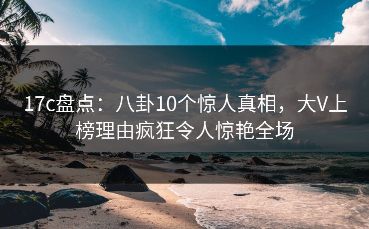 17c盘点:八卦10个惊人真相,大V上榜理由疯狂令人惊艳全场 17c盘点:八卦10个惊人真相,大V上榜理由疯狂令人惊艳全场