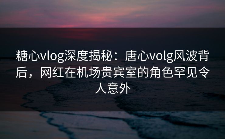 糖心vlog深度揭秘：唐心volg风波背后，网红在机场贵宾室的角色罕见令人意外