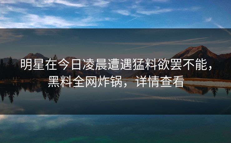 明星在今日凌晨遭遇猛料欲罢不能,黑料全网炸锅,详情查看 明星在今日凌晨遭遇猛料欲罢不能,黑料全网炸锅,详情查看