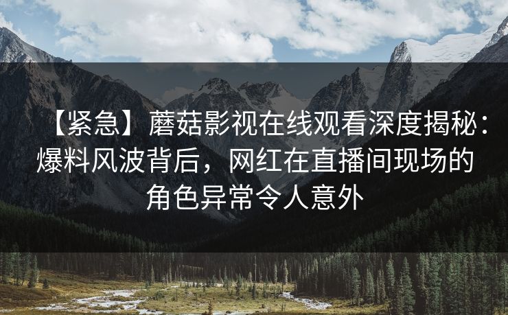 【紧急】蘑菇影视在线观看深度揭秘:爆料风波背后,网红在直播间现场的角色异常令人意外 【紧急】蘑菇影视在线观看深度揭秘:爆料风波背后,网红在直播间现场的角色异常令人意外