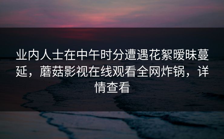 业内人士在中午时分遭遇花絮暧昧蔓延,蘑菇影视在线观看全网炸锅,详情查看 业内人士在中午时分遭遇花絮暧昧蔓延,蘑菇影视在线观看全网炸锅,详情查看