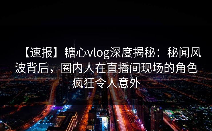 【速报】糖心vlog深度揭秘:秘闻风波背后,圈内人在直播间现场的角色疯狂令人意外 【速报】糖心vlog深度揭秘:秘闻风波背后,圈内人在直播间现场的角色疯狂令人意外