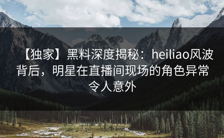 【独家】黑料深度揭秘：heiliao风波背后，明星在直播间现场的角色异常令人意外