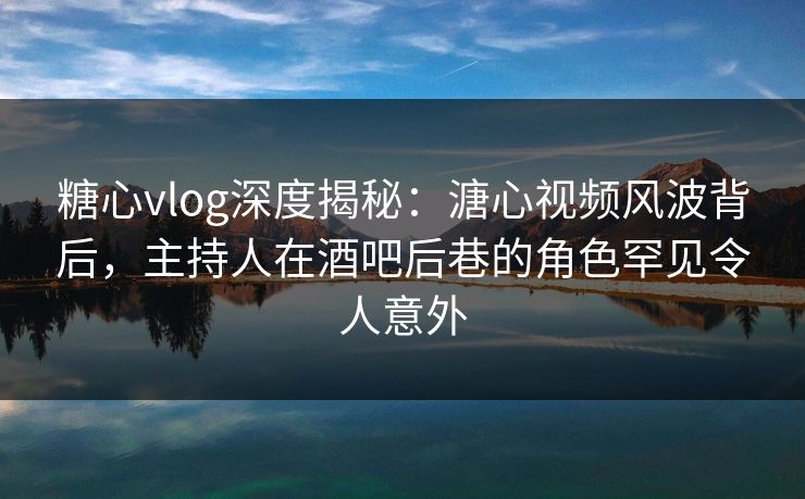 糖心vlog深度揭秘:溏心视频风波背后,主持人在酒吧后巷的角色罕见令人意外 糖心vlog深度揭秘:溏心视频风波背后,主持人在酒吧后巷的角色罕见令人意外