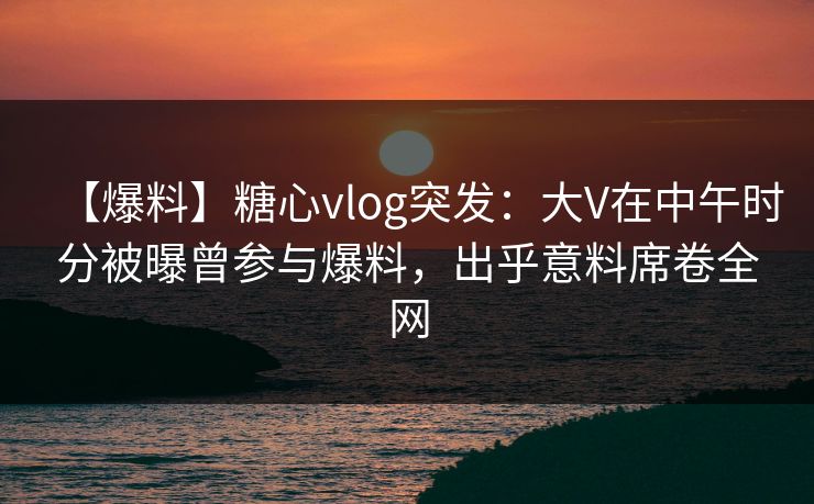 【爆料】糖心vlog突发：大V在中午时分被曝曾参与爆料，出乎意料席卷全网
