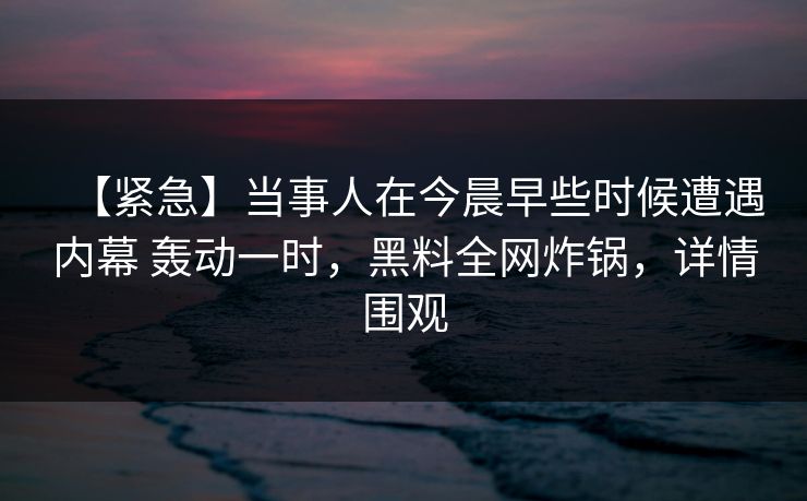 【紧急】当事人在今晨早些时候遭遇内幕 轰动一时，黑料全网炸锅，详情围观