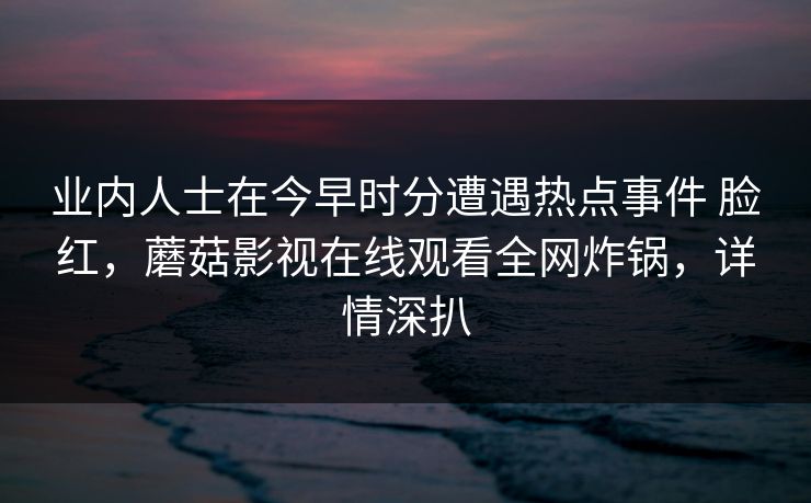 业内人士在今早时分遭遇热点事件 脸红，蘑菇影视在线观看全网炸锅，详情深扒