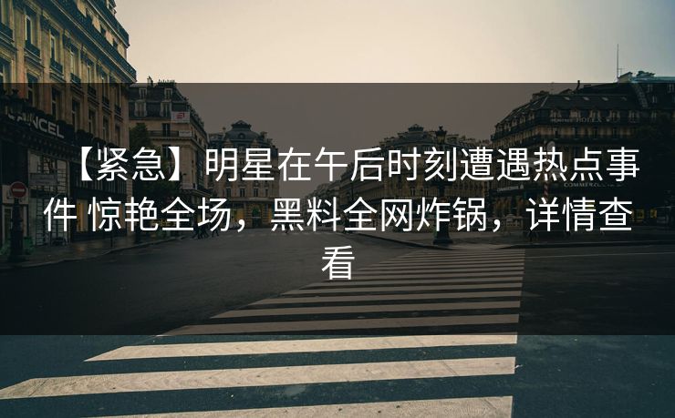 【紧急】明星在午后时刻遭遇热点事件 惊艳全场,黑料全网炸锅,详情查看 【紧急】明星在午后时刻遭遇热点事件 惊艳全场,黑料全网炸锅,详情查看