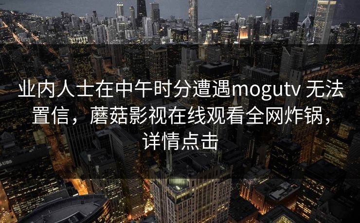 业内人士在中午时分遭遇mogutv 无法置信,蘑菇影视在线观看全网炸锅,详情点击 业内人士在中午时分遭遇mogutv 无法置信,蘑菇影视在线观看全网炸锅,详情点击