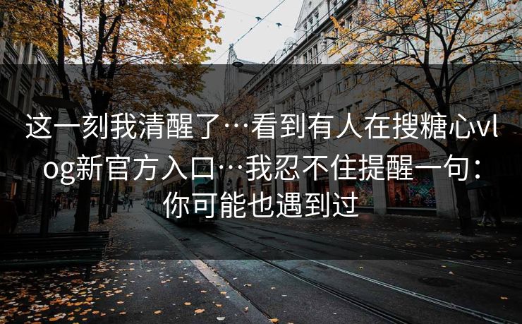 这一刻我清醒了…看到有人在搜糖心vlog新官方入口…我忍不住提醒一句：你可能也遇到过