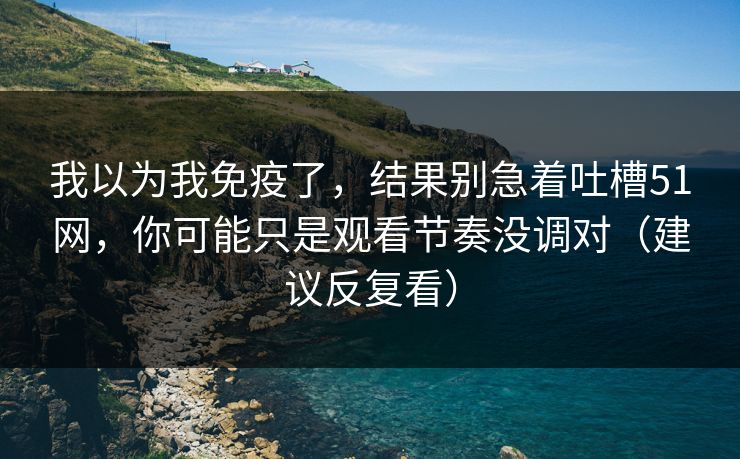 我以为我免疫了，结果别急着吐槽51网，你可能只是观看节奏没调对（建议反复看）
