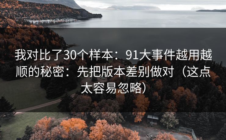 我对比了30个样本：91大事件越用越顺的秘密：先把版本差别做对（这点太容易忽略）