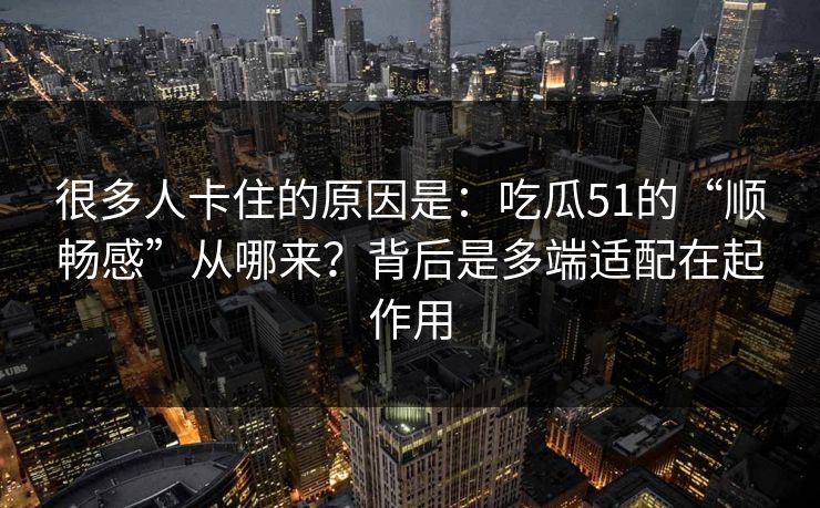 很多人卡住的原因是：吃瓜51的“顺畅感”从哪来？背后是多端适配在起作用